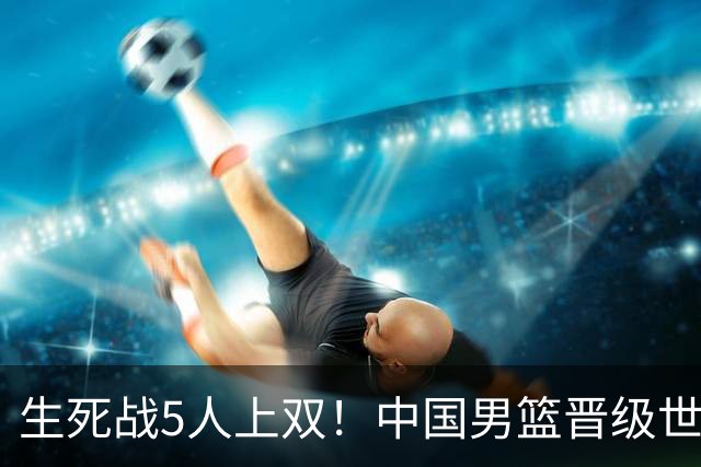 生死战5人上双！中国男篮晋级世预赛第二阶段