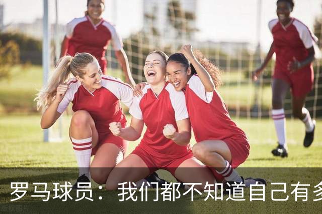 罗马球员：我们都不知道自己有多强 夺冠当之无愧