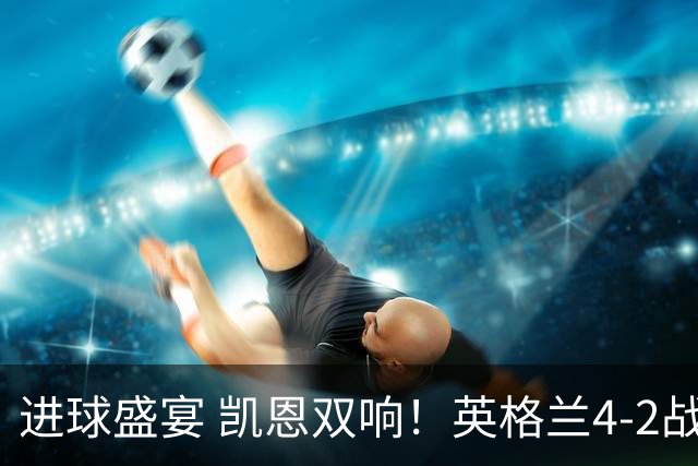 进球盛宴 凯恩双响！英格兰4-2战胜克罗地亚取开门红